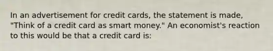 In an advertisement for credit cards, the statement is made, "Think of a credit card as smart money." An economist's reaction to this would be that a credit card is: