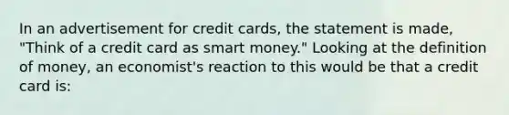 In an advertisement for credit cards, the statement is made, "Think of a credit card as smart money." Looking at the definition of money, an economist's reaction to this would be that a credit card is: