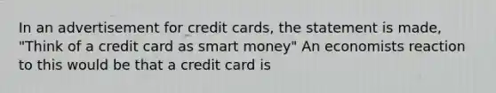 In an advertisement for credit cards, the statement is made, "Think of a credit card as smart money" An economists reaction to this would be that a credit card is