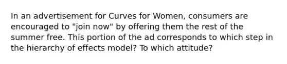 In an advertisement for Curves for Women, consumers are encouraged to "join now" by offering them the rest of the summer free. This portion of the ad corresponds to which step in the hierarchy of effects model? To which attitude?