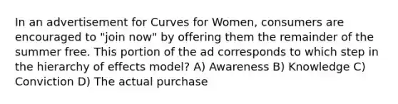 In an advertisement for Curves for Women, consumers are encouraged to "join now" by offering them the remainder of the summer free. This portion of the ad corresponds to which step in the hierarchy of effects model? A) Awareness B) Knowledge C) Conviction D) The actual purchase