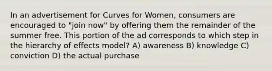 In an advertisement for Curves for Women, consumers are encouraged to "join now" by offering them the remainder of the summer free. This portion of the ad corresponds to which step in the hierarchy of effects model? A) awareness B) knowledge C) conviction D) the actual purchase