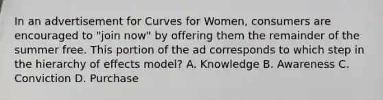 In an advertisement for Curves for Women, consumers are encouraged to "join now" by offering them the remainder of the summer free. This portion of the ad corresponds to which step in the hierarchy of effects model? A. Knowledge B. Awareness C. Conviction D. Purchase