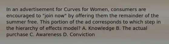 In an advertisement for Curves for Women, consumers are encouraged to "join now" by offering them the remainder of the summer free. This portion of the ad corresponds to which step in the hierarchy of effects model? A. Knowledge B. The actual purchase C. Awareness D. Conviction