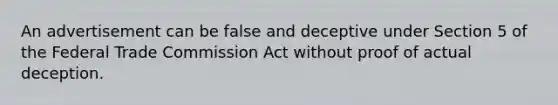 An advertisement can be false and deceptive under Section 5 of the Federal Trade Commission Act without proof of actual deception.