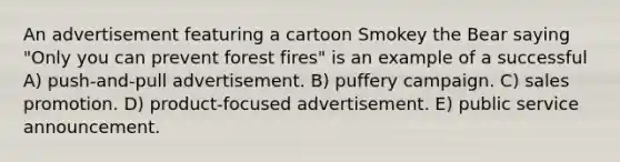 An advertisement featuring a cartoon Smokey the Bear saying "Only you can prevent forest fires" is an example of a successful A) push-and-pull advertisement. B) puffery campaign. C) sales promotion. D) product-focused advertisement. E) public service announcement.