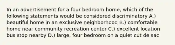 In an advertisement for a four bedroom home, which of the following statements would be considered discriminatory A.) beautiful home in an exclusive neighborhood B.) comfortable home near community recreation center C.) excellent location bus stop nearby D.) large, four bedroom on a quiet cut de sac