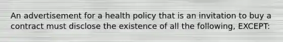 An advertisement for a health policy that is an invitation to buy a contract must disclose the existence of all the following, EXCEPT: