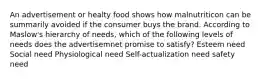 An advertisement or healty food shows how malnutriticon can be summarily avoided if the consumer buys the brand. According to Maslow's hierarchy of needs, which of the following levels of needs does the advertisemnet promise to satisfy? Esteem need Social need Physiological need Self-actualization need safety need