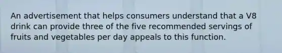 An advertisement that helps consumers understand that a V8 drink can provide three of the five recommended servings of fruits and vegetables per day appeals to this function.