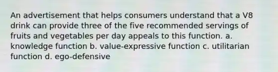 An advertisement that helps consumers understand that a V8 drink can provide three of the five recommended servings of fruits and vegetables per day appeals to this function. a. knowledge function b. value-expressive function c. utilitarian function d. ego-defensive