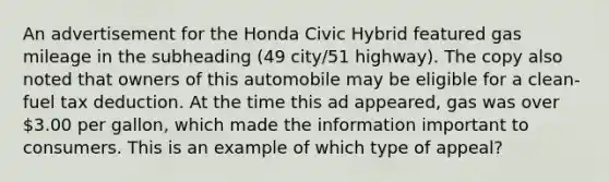 An advertisement for the Honda Civic Hybrid featured gas mileage in the subheading (49 city/51 highway). The copy also noted that owners of this automobile may be eligible for a clean-fuel tax deduction. At the time this ad appeared, gas was over 3.00 per gallon, which made the information important to consumers. This is an example of which type of appeal?