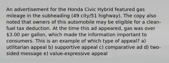 An advertisement for the Honda Civic Hybrid featured gas mileage in the subheading (49 city/51 highway). The copy also noted that owners of this automobile may be eligible for a clean-fuel tax deduction. At the time this ad appeared, gas was over 3.00 per gallon, which made the information important to consumers. This is an example of which type of appeal? a) utilitarian appeal b) supportive appeal c) comparative ad d) two-sided message e) value-expressive appeal