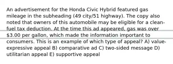 An advertisement for the Honda Civic Hybrid featured gas mileage in the subheading (49 city/51 highway). The copy also noted that owners of this automobile may be eligible for a clean-fuel tax deduction. At the time this ad appeared, gas was over 3.00 per gallon, which made the information important to consumers. This is an example of which type of appeal? A) value-expressive appeal B) comparative ad C) two-sided message D) utilitarian appeal E) supportive appeal