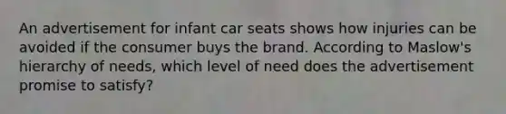 An advertisement for infant car seats shows how injuries can be avoided if the consumer buys the brand. According to Maslow's hierarchy of needs, which level of need does the advertisement promise to satisfy?