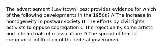 The advertisement (Levittown) best provides evidence for which of the following developments in the 1950s? A The increase in homogeneity in postwar society B The efforts by civil rights activists to oppose segregation C The rejection by some artists and intellectuals of mass culture D The spread of fear of communist infiltration of the federal government