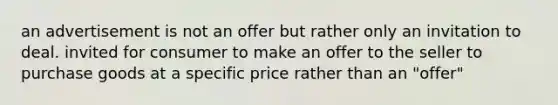 an advertisement is not an offer but rather only an invitation to deal. invited for consumer to make an offer to the seller to purchase goods at a specific price rather than an "offer"