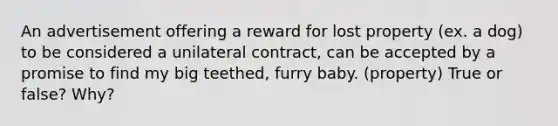 An advertisement offering a reward for lost property (ex. a dog) to be considered a unilateral contract, can be accepted by a promise to find my big teethed, furry baby. (property) True or false? Why?