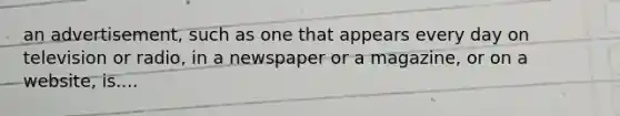 an advertisement, such as one that appears every day on television or radio, in a newspaper or a magazine, or on a website, is....