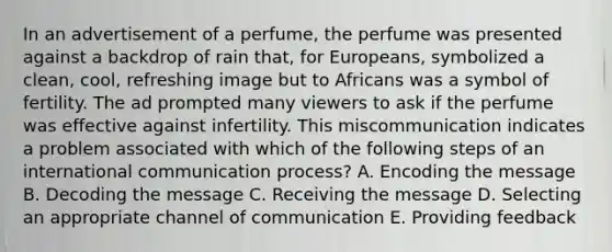 In an advertisement of a perfume, the perfume was presented against a backdrop of rain that, for Europeans, symbolized a clean, cool, refreshing image but to Africans was a symbol of fertility. The ad prompted many viewers to ask if the perfume was effective against infertility. This miscommunication indicates a problem associated with which of the following steps of an international communication process? A. Encoding the message B. Decoding the message C. Receiving the message D. Selecting an appropriate channel of communication E. Providing feedback