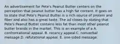 An advertisement for Pete's Peanut Butter centers on the perception that peanut butter has a high fat content. It goes on to state that Pete's Peanut Butter is a rich source of protein and fiber and also has a great taste. The ad closes by stating that Pete's Peanut Butter contains less fat than most other peanut butter brands in the market. This is an example of a A. confrontational appeal. B. recency appeal.C. nonverbal message.D. refutational appeal. E. one-sided message.