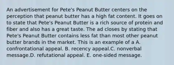 An advertisement for Pete's Peanut Butter centers on the perception that peanut butter has a high fat content. It goes on to state that Pete's Peanut Butter is a rich source of protein and fiber and also has a great taste. The ad closes by stating that Pete's Peanut Butter contains less fat than most other peanut butter brands in the market. This is an example of a A. confrontational appeal. B. recency appeal.C. nonverbal message.D. refutational appeal. E. one-sided message.