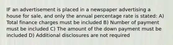 IF an advertisement is placed in a newspaper advertising a house for sale, and only the annual percentage rate is stated: A) Total finance charges must be included B) Number of payment must be included C) The amount of the down payment must be included D) Additional disclosures are not required