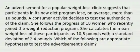 An advertisement for a popular weight-loss clinic suggests that participants in its new diet program lose, on average, more than 10 pounds. A consumer activist decides to test the authenticity of the claim. She follows the progress of 18 women who recently joined the weight-reduction program. She calculates the mean weight loss of these participants as 10.8 pounds with a standard deviation of 2.4 pounds. Which of the following are appropriate hypotheses to test the advertisement's claim?