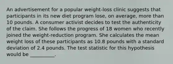 An advertisement for a popular weight-loss clinic suggests that participants in its new diet program lose, on average, more than 10 pounds. A consumer activist decides to test the authenticity of the claim. She follows the progress of 18 women who recently joined the weight-reduction program. She calculates the mean weight loss of these participants as 10.8 pounds with a standard deviation of 2.4 pounds. The test statistic for this hypothesis would be __________.