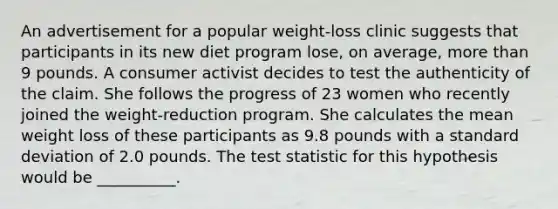 An advertisement for a popular weight-loss clinic suggests that participants in its new diet program lose, on average, more than 9 pounds. A consumer activist decides to test the authenticity of the claim. She follows the progress of 23 women who recently joined the weight-reduction program. She calculates the mean weight loss of these participants as 9.8 pounds with a standard deviation of 2.0 pounds. The test statistic for this hypothesis would be __________.