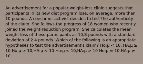 An advertisement for a popular weight-loss clinic suggests that participants in its new diet program lose, on average, more than 10 pounds. A consumer activist decides to test the authenticity of the claim. She follows the progress of 18 women who recently joined the weight-reduction program. She calculates the mean weight loss of these participants as 10.8 pounds with a standard deviation of 2.4 pounds. Which of the following is an appropriate hypotheses to test the advertisement's claim? Ho:μ 10 Ho:μ = 10,HA:μ ≠ 10