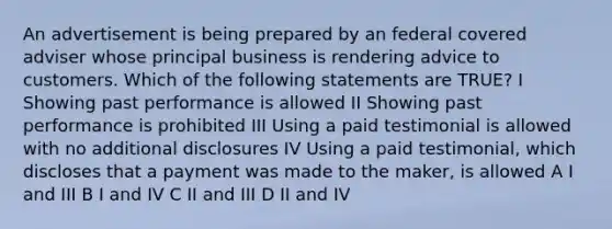 An advertisement is being prepared by an federal covered adviser whose principal business is rendering advice to customers. Which of the following statements are TRUE? I Showing past performance is allowed II Showing past performance is prohibited III Using a paid testimonial is allowed with no additional disclosures IV Using a paid testimonial, which discloses that a payment was made to the maker, is allowed A I and III B I and IV C II and III D II and IV