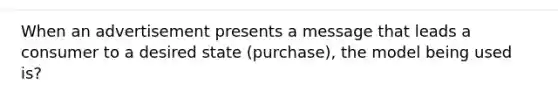 When an advertisement presents a message that leads a consumer to a desired state (purchase), the model being used is?