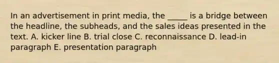 In an advertisement in print media, the _____ is a bridge between the headline, the subheads, and the sales ideas presented in the text. A. kicker line B. trial close C. reconnaissance D. lead-in paragraph E. presentation paragraph