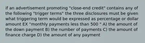 if an advertisement promoting "close-end credit" contains any of the following "trigger terms" the three disclosures must be given what triggering term would be expressed as percentage or dollar amount EX "monthly payments less than 500 " A) the amount of the down payment B) the number of payments C) the amount of finance charge D) the amount of any payment