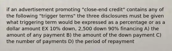 if an advertisement promoting "close-end credit" contains any of the following "trigger terms" the three disclosures must be given what triggering term would be expressed as a percentage or as a dollar amount EX 10% down, 2,500 down 90% financing A) the amount of any payment B) the amount of the down payment C) the number of payments D) the period of repayment