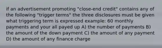 if an advertisement promoting "close-end credit" contains any of the following "trigger terms" the three disclosures must be given what triggering term is expressed example: 60 monthly payments and your all payed up A) the number of payments B) the amount of the down payment C) the amount of any payment D) the amount of any finance charge