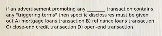 if an advertisement promoting any ________ transaction contains any "triggering terms" then specific disclosures must be given out A) mortgage loans transaction B) refinance loans transaction C) close-end credit transaction D) open-end transaction