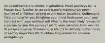 An advertisement is shown. Inspirational Heart Journeys Join a Master Soul Teacher on an epic transformational six-week journey of a lifetime, visiting exotic Indian locations. Understand life's purpose for you Enlighten your mind Rediscover your soul Connect with your spiritual self What is the most likely reason for a person to take this journey? (A) To seek salvation from evil (B) To achieve a sense of meaning in life (C) To detoxify his/her body of earthly impurities (D) To obtain forgiveness for previous wrongdoings