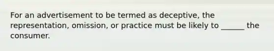 For an advertisement to be termed as deceptive, the representation, omission, or practice must be likely to ______ the consumer.
