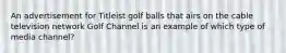 An advertisement for Titleist golf balls that airs on the cable television network Golf Channel is an example of which type of media channel?