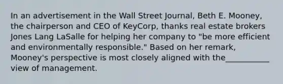 In an advertisement in the Wall Street Journal, Beth E. Mooney, the chairperson and CEO of KeyCorp, thanks real estate brokers Jones Lang LaSalle for helping her company to "be more efficient and environmentally responsible." Based on her remark, Mooney's perspective is most closely aligned with the___________ view of management.