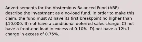 Advertisements for the Abstemious Balanced Fund (ABF) describe the investment as a no-load fund. In order to make this claim, the fund must A) have its first breakpoint no higher than 10,000. B) not have a conditional deferred sales charge. C) not have a front-end load in excess of 0.10%. D) not have a 12b-1 charge in excess of 0.75%.