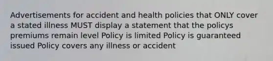 Advertisements for accident and health policies that ONLY cover a stated illness MUST display a statement that the policys premiums remain level Policy is limited Policy is guaranteed issued Policy covers any illness or accident