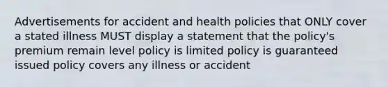 Advertisements for accident and health policies that ONLY cover a stated illness MUST display a statement that the policy's premium remain level policy is limited policy is guaranteed issued policy covers any illness or accident