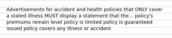 Advertisements for accident and health policies that ONLY cover a stated illness MUST display a statement that the... policy's premiums remain level policy is limited policy is guaranteed issued policy covers any illness or accident