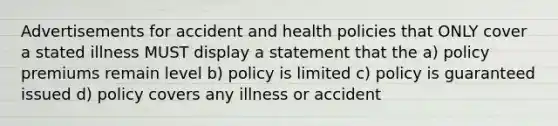 Advertisements for accident and health policies that ONLY cover a stated illness MUST display a statement that the a) policy premiums remain level b) policy is limited c) policy is guaranteed issued d) policy covers any illness or accident