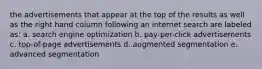 the advertisements that appear at the top of the results as well as the right hand column following an internet search are labeled as: a. search engine optimization b. pay-per-click advertisements c. top-of-page advertisements d. augmented segmentation e. advanced segmentation