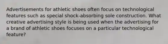 Advertisements for athletic shoes often focus on technological features such as special shock-absorbing sole construction. What creative advertising style is being used when the advertising for a brand of athletic shoes focuses on a particular technological feature?