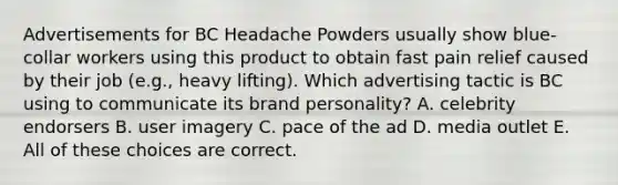 Advertisements for BC Headache Powders usually show blue-collar workers using this product to obtain fast pain relief caused by their job (e.g., heavy lifting). Which advertising tactic is BC using to communicate its brand personality? A. celebrity endorsers B. user imagery C. pace of the ad D. media outlet E. All of these choices are correct.